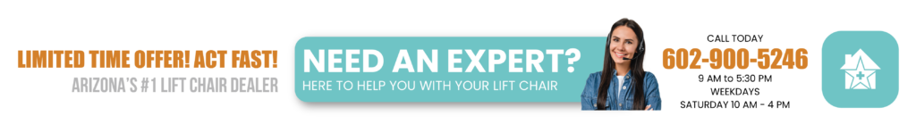 Limited time offer! Act Fast! Arizona's #1 lift chair dealer. Need an expert? Here to help you with your lift chair. Call Today. (602) 900-5246. 9AM to 5:30PM Weekdays, Saturday 10AM-4PM.